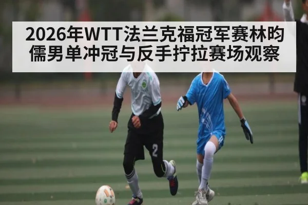 2026年WTT法兰克福冠军赛林昀儒男单冲冠与反手拧拉赛场观察（kaiyun）